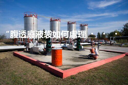 “腹透廢液袋如何處理？環(huán)保專家支招，綠色處置新篇章！”